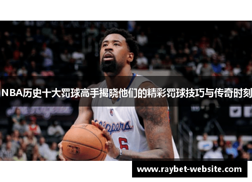 NBA历史十大罚球高手揭晓他们的精彩罚球技巧与传奇时刻