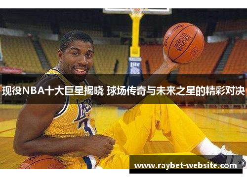 现役NBA十大巨星揭晓 球场传奇与未来之星的精彩对决