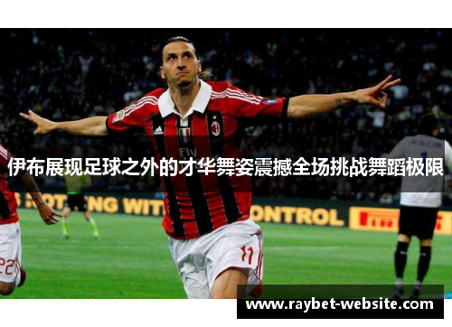 伊布展现足球之外的才华舞姿震撼全场挑战舞蹈极限