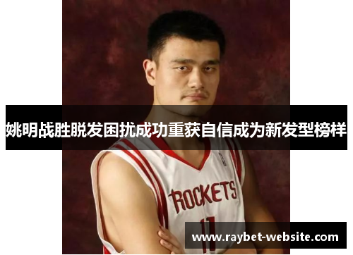 姚明战胜脱发困扰成功重获自信成为新发型榜样