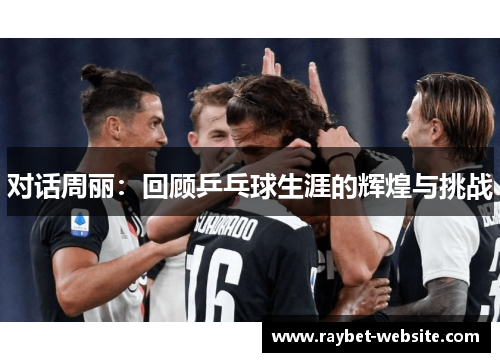 对话周丽：回顾乒乓球生涯的辉煌与挑战