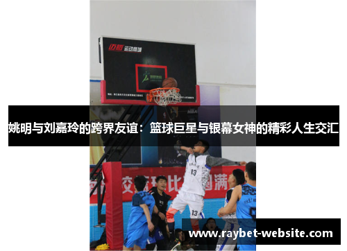 姚明与刘嘉玲的跨界友谊：篮球巨星与银幕女神的精彩人生交汇