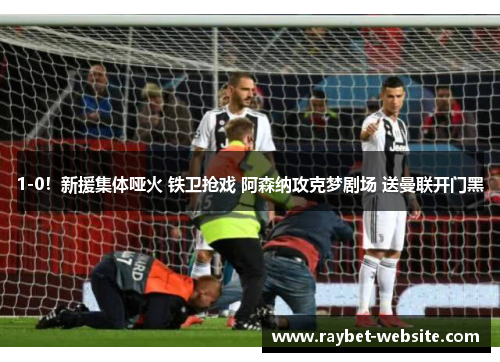 1-0！新援集体哑火 铁卫抢戏 阿森纳攻克梦剧场 送曼联开门黑